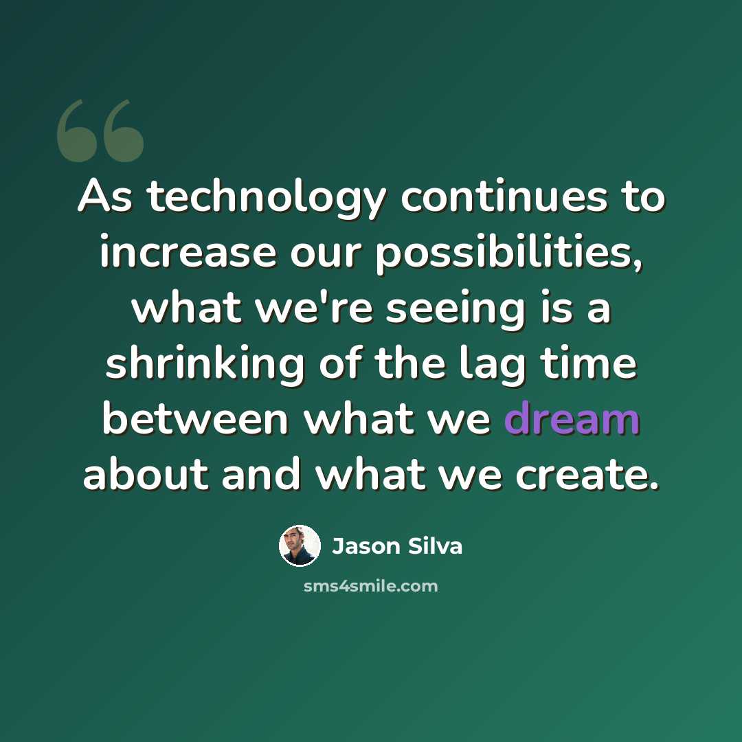 “As technology continues to increase our possibilities, what we're seeing is a shrinking of the lag time between what we dream about and what we create.” quote by Jason Silva