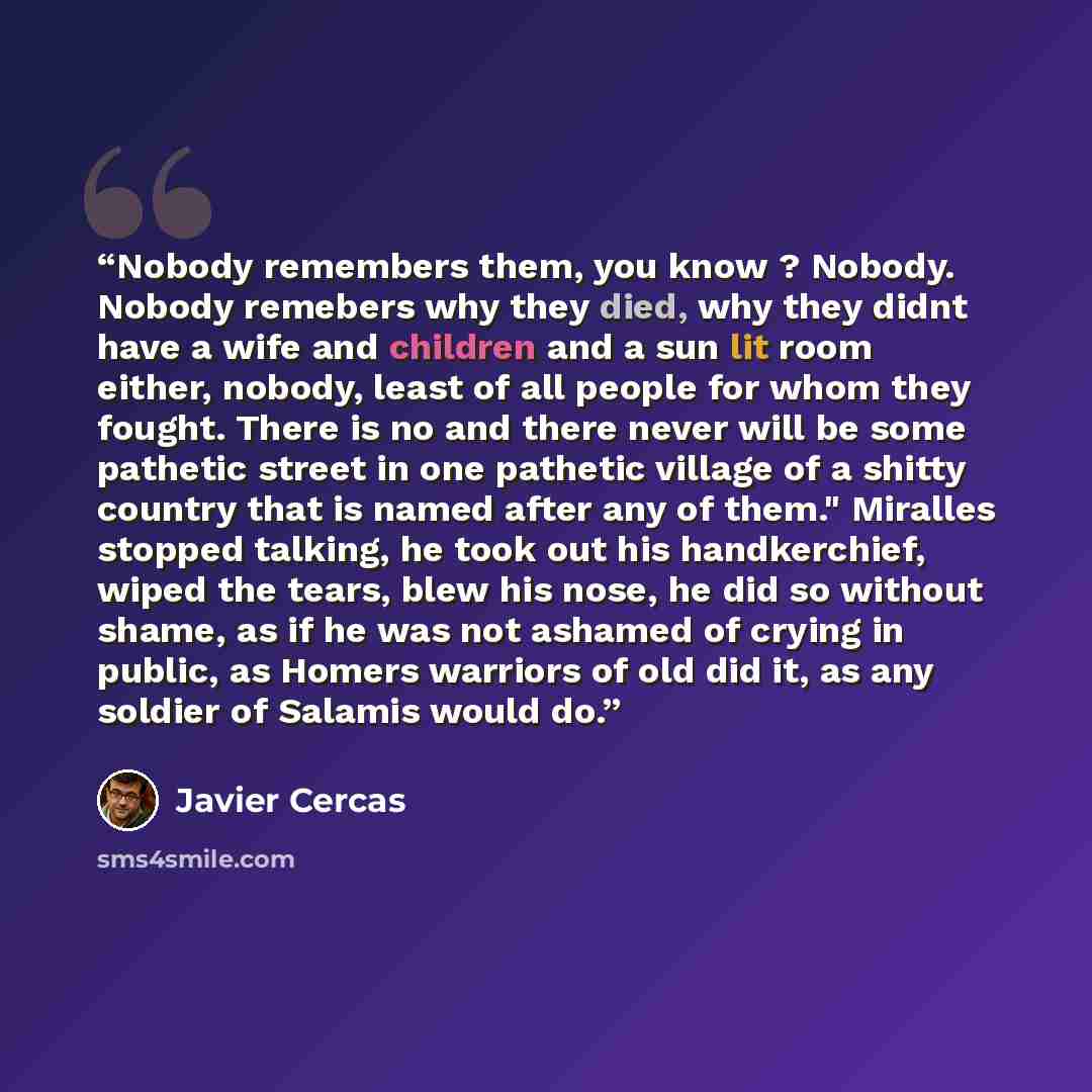 “Nobody remembers them, you know ? Nobody. Nobody remebers why they died, why they didnt have a wife and children and a sun lit room either, nobody, least of all people for whom they fought. There is no and there never will be some pathetic street in one pathetic village of a shitty country that is…” quote by Javier Cercas