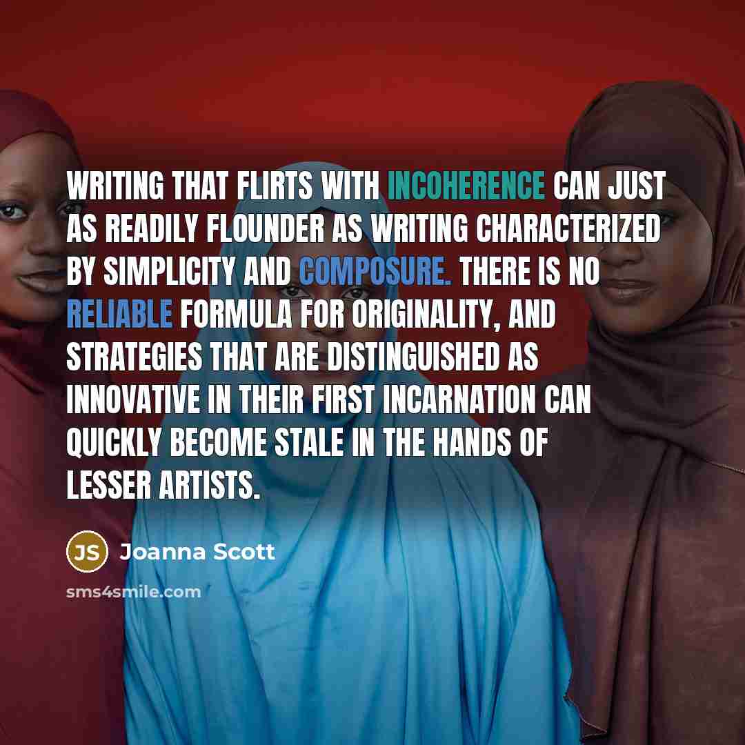 “Writing that flirts with incoherence can just as readily flounder as writing characterized by simplicity and composure. There is no reliable formula for originality, and strategies that are distinguished as innovative in their first incarnation can quickly become stale in the hands of lesser…” quote by Joanna Scott
