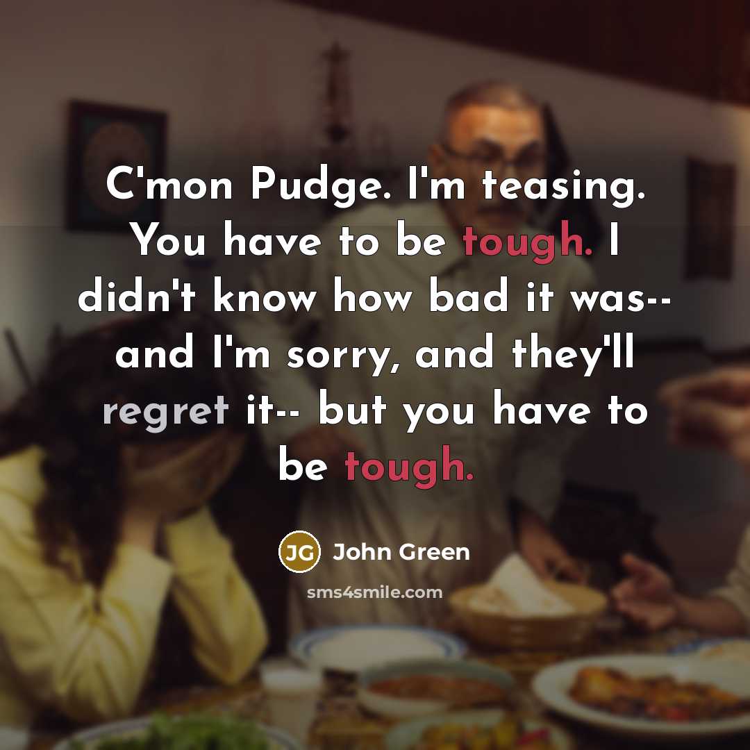 “C'mon Pudge. I'm teasing. You have to be tough. I didn't know how bad it was-- and I'm sorry, and they'll regret it-- but you have to be tough.” quote by John Green