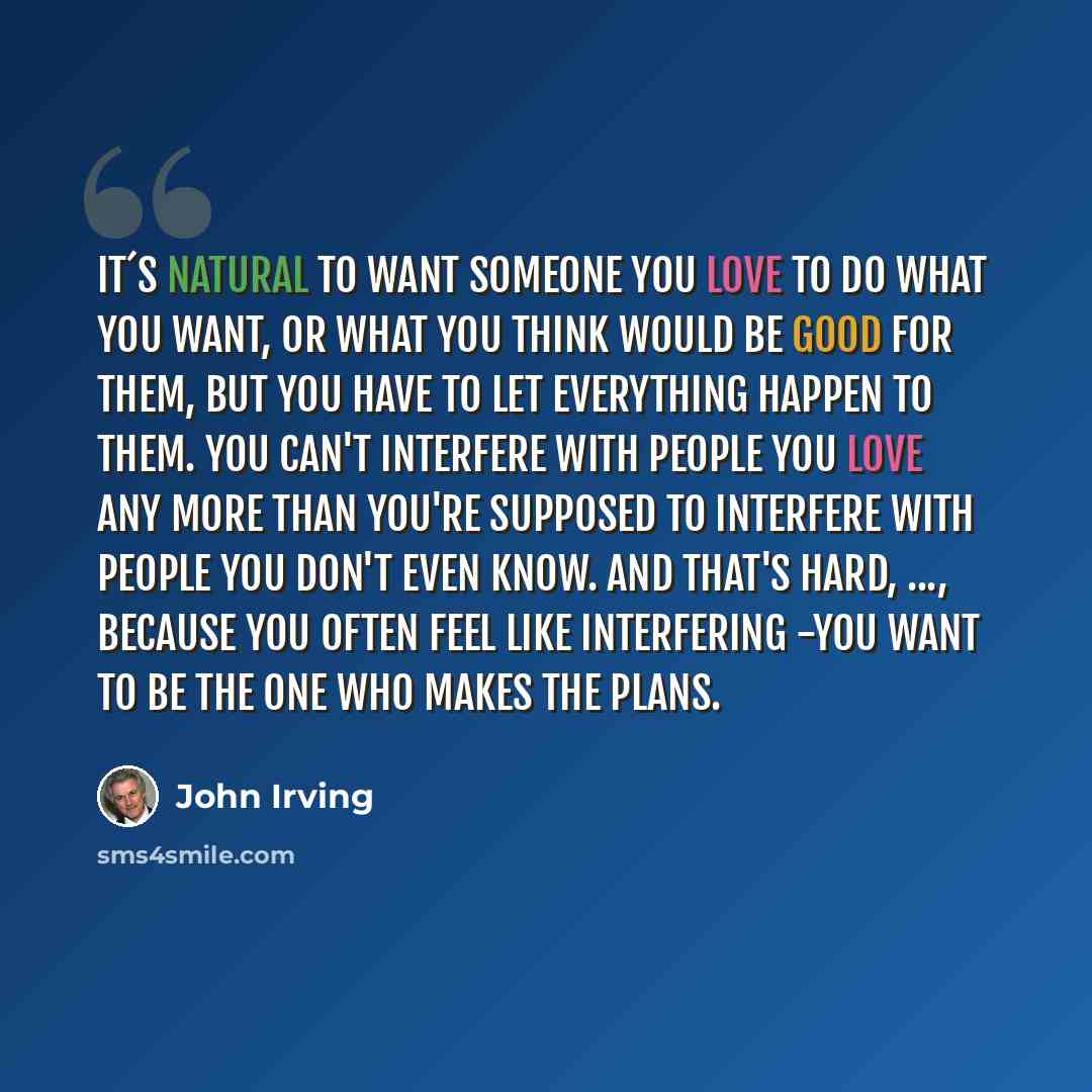 “It´s natural to want someone you love to do what you want, or what you think would be good for them, but you have to let everything happen to them. You can't interfere with people you love any more than you're supposed to interfere with people you don't even know. And that's hard, ..., because you…” quote by John Irving