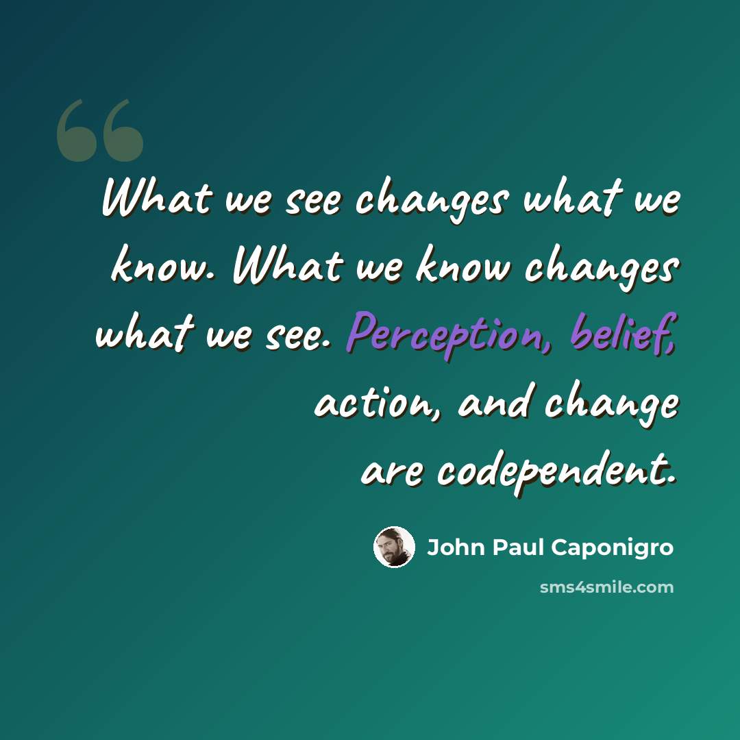 “What we see changes what we know. What we know changes what we see. Perception, belief, action, and change are codependent.” quote by John Paul Caponigro