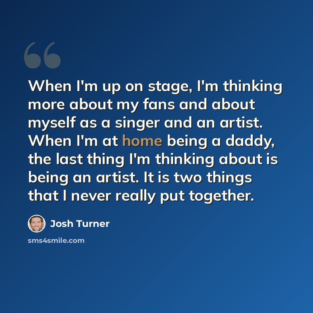 “When I'm up on stage, I'm thinking more about my fans and about myself as a singer and an artist. When I'm at home being a daddy, the last thing I'm thinking about is being an artist. It is two things that I never really put together.” quote by Josh Turner