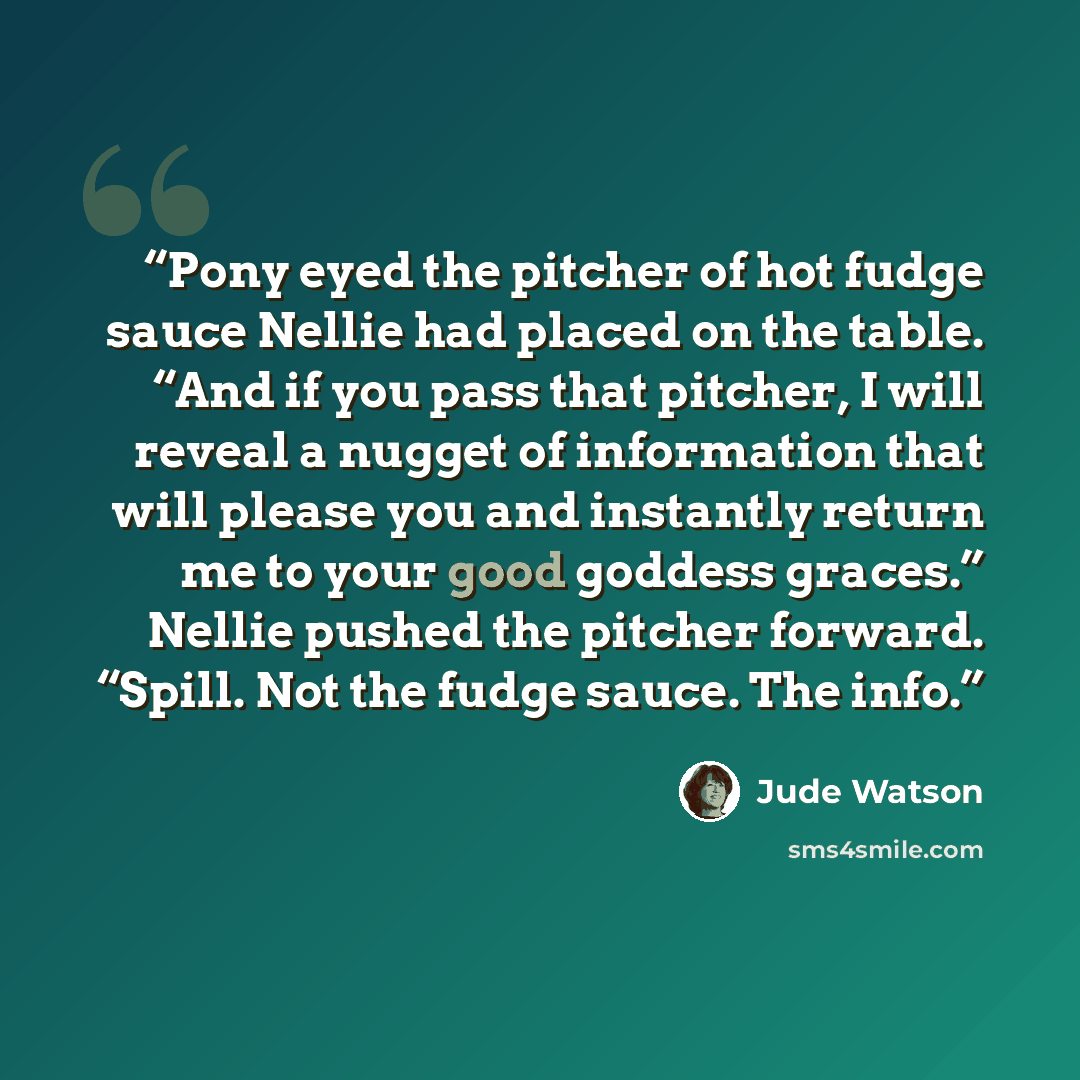 “Pony eyed the pitcher of hot fudge sauce Nellie had placed on the table. “And if you pass that pitcher, I will reveal a nugget of information that will please you and instantly return me to your good goddess graces.” Nellie pushed the pitcher forward. “Spill. Not the fudge sauce. The info.” quote by Jude Watson