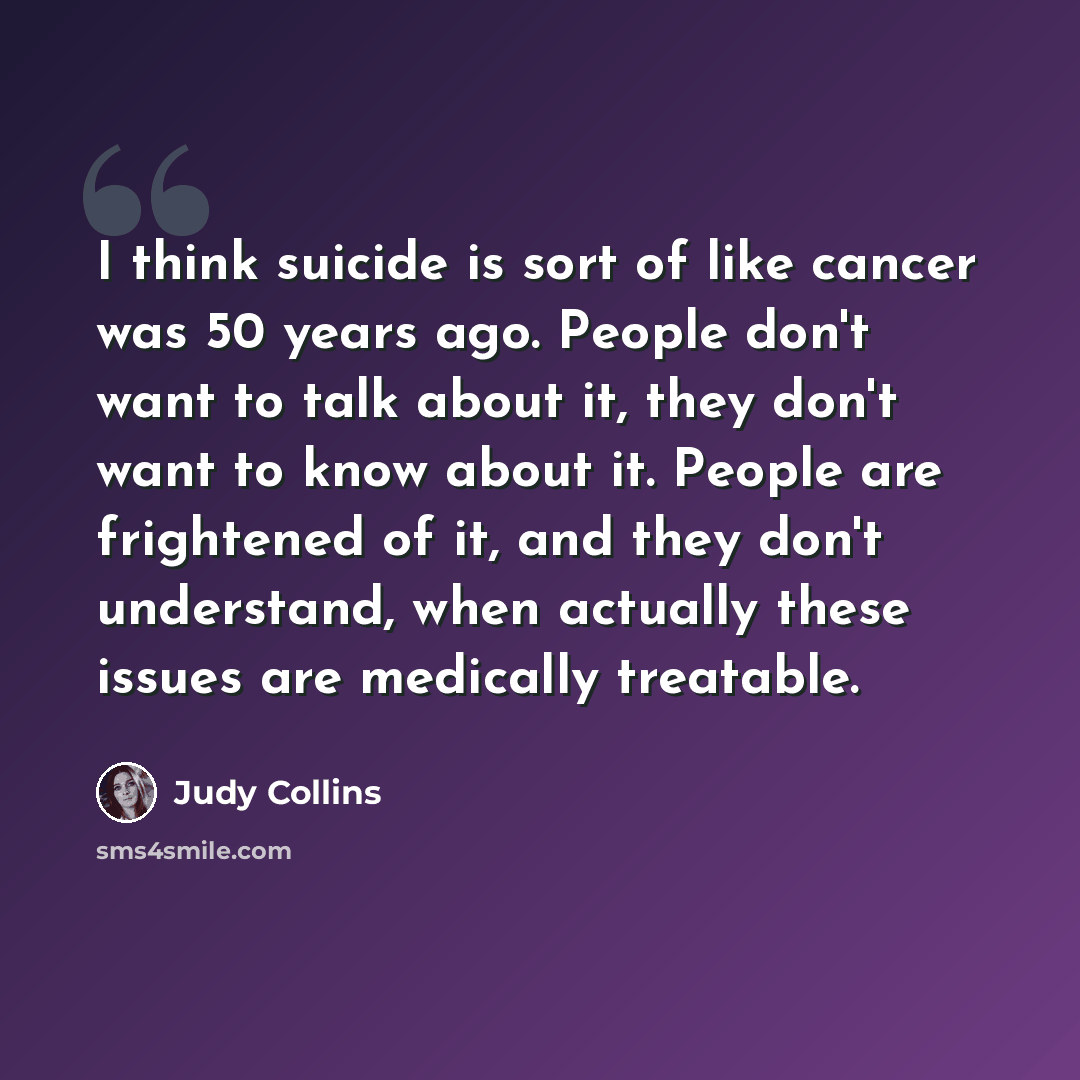 “I think suicide is sort of like cancer was 50 years ago. People don't want to talk about it, they don't want to know about it. People are frightened of it, and they don't understand, when actually these issues are medically treatable.” quote by Judy Collins