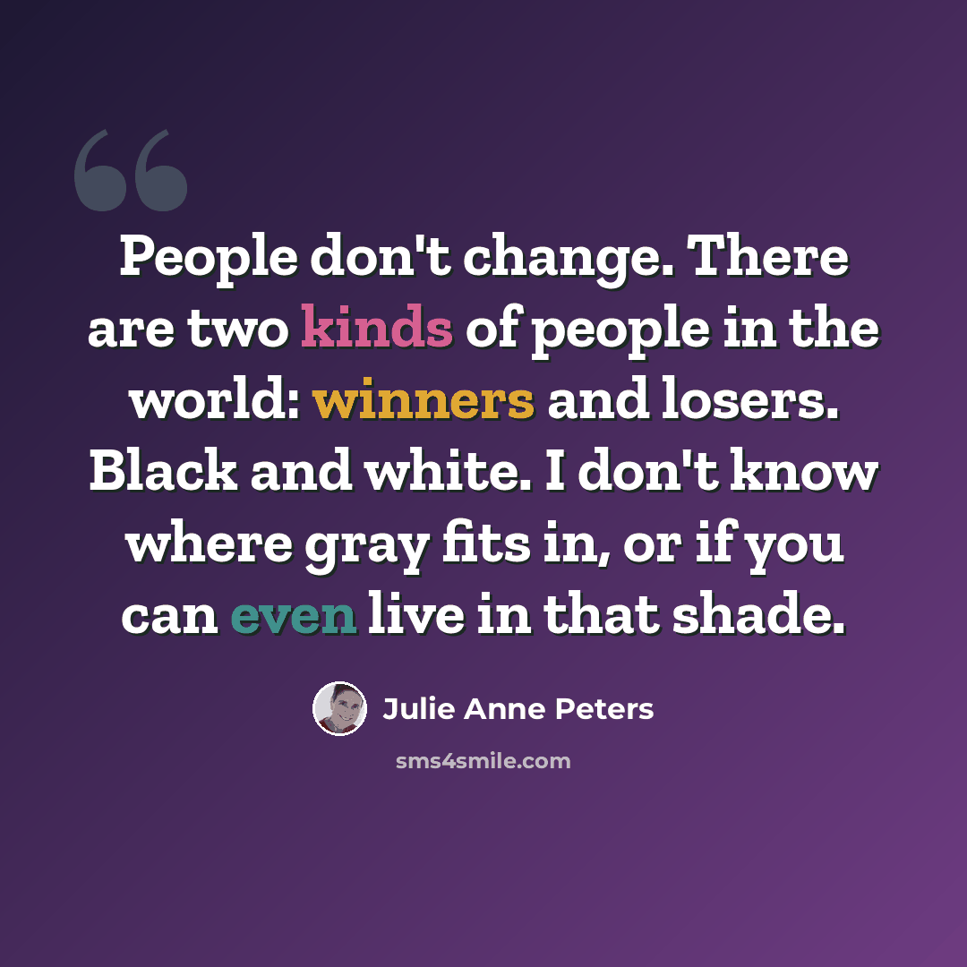 “People don't change. There are two kinds of people in the world: winners and losers. Black and white. I don't know where gray fits in, or if you can even live in that shade.” quote by Julie Anne Peters