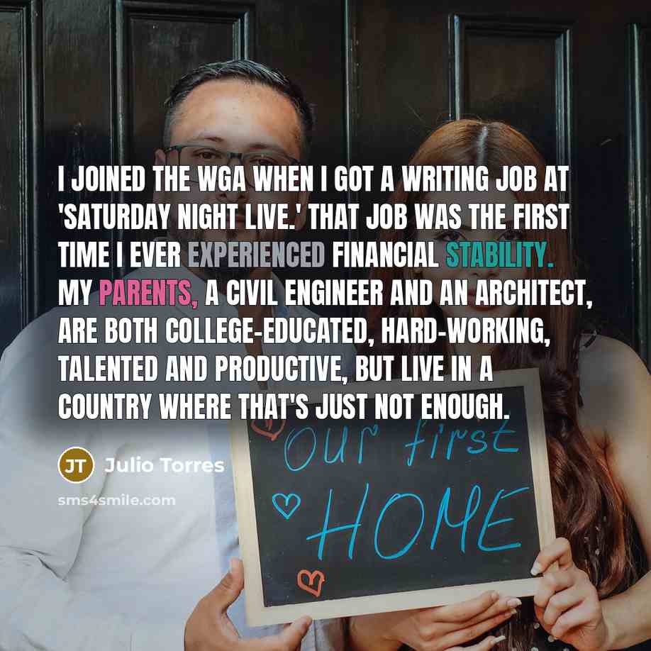 “I joined the WGA when I got a writing job at 'Saturday Night Live.' That job was the first time I ever experienced financial stability. My parents, a civil engineer and an architect, are both college-educated, hard-working, talented and productive, but live in a country where that's just not enough.” quote by Julio Torres