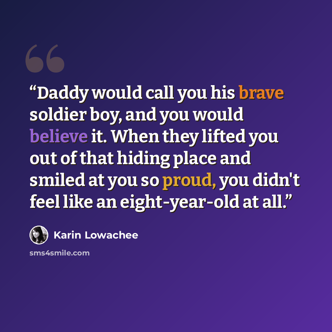 “Daddy would call you his brave soldier boy, and you would believe it. When they lifted you out of that hiding place and smiled at you so proud, you didn't feel like an eight-year-old at all.” quote by Karin Lowachee