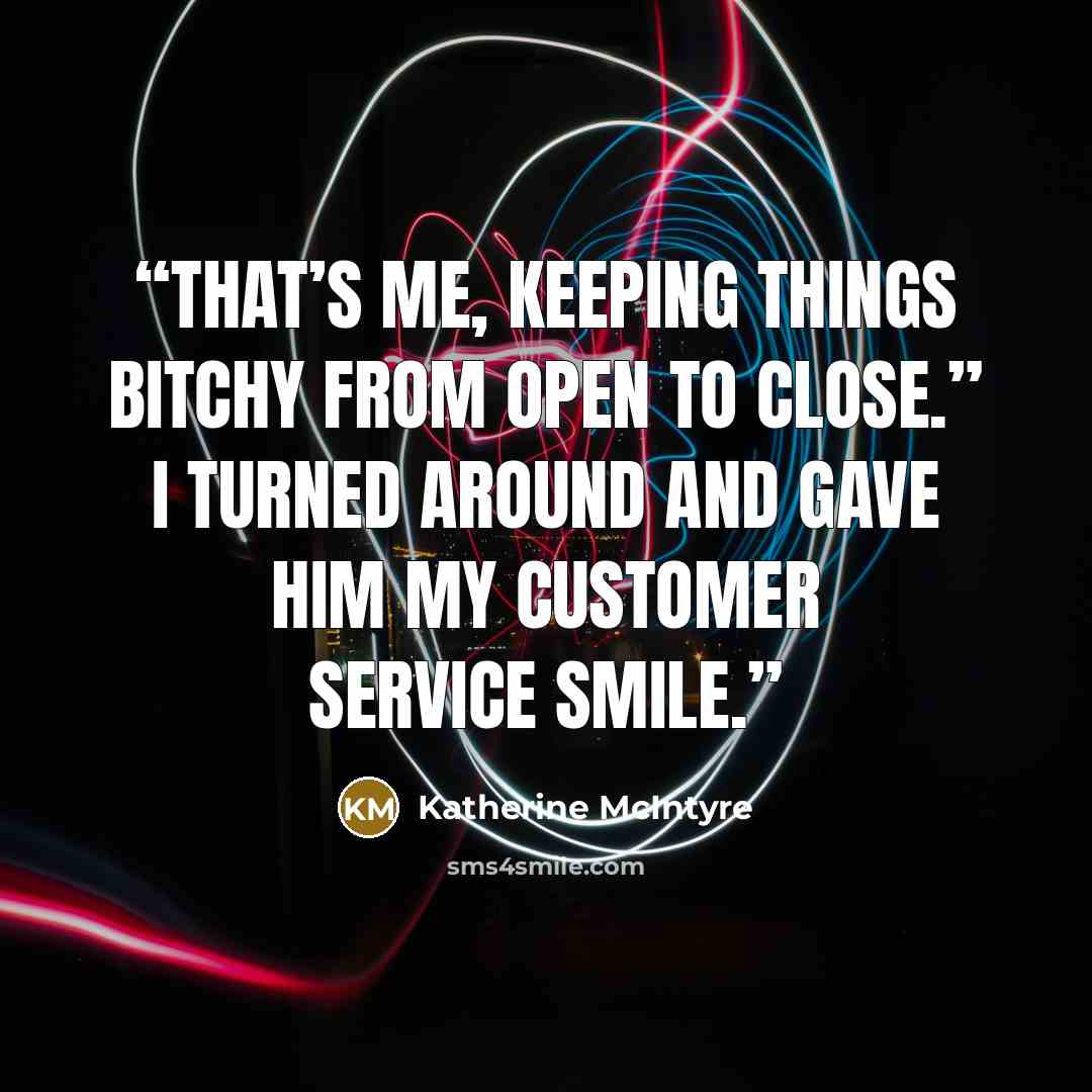 “That’s me, keeping things bitchy from open to close.” I turned around and gave him my customer service smile.” quote by Katherine McIntyre