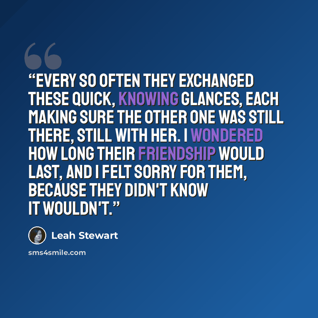 “Every so often they exchanged these quick, knowing glances, each making sure the other one was still there, still with her. I wondered how long their friendship would last, and I felt sorry for them, because they didn't know it wouldn't.” quote by Leah Stewart