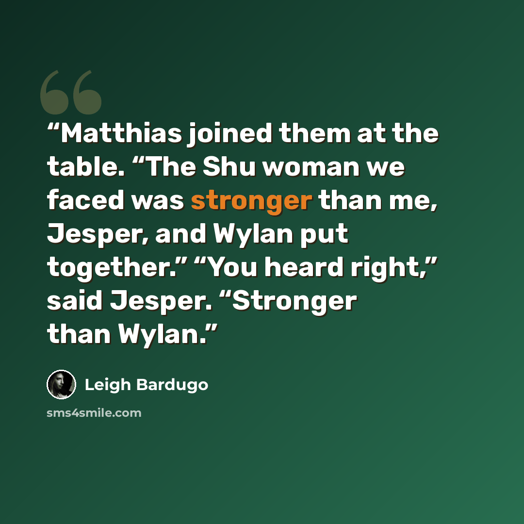“Matthias joined them at the table. “The Shu woman we faced was stronger than me, Jesper, and Wylan put together.” “You heard right,” said Jesper. “Stronger than Wylan.” quote by Leigh Bardugo