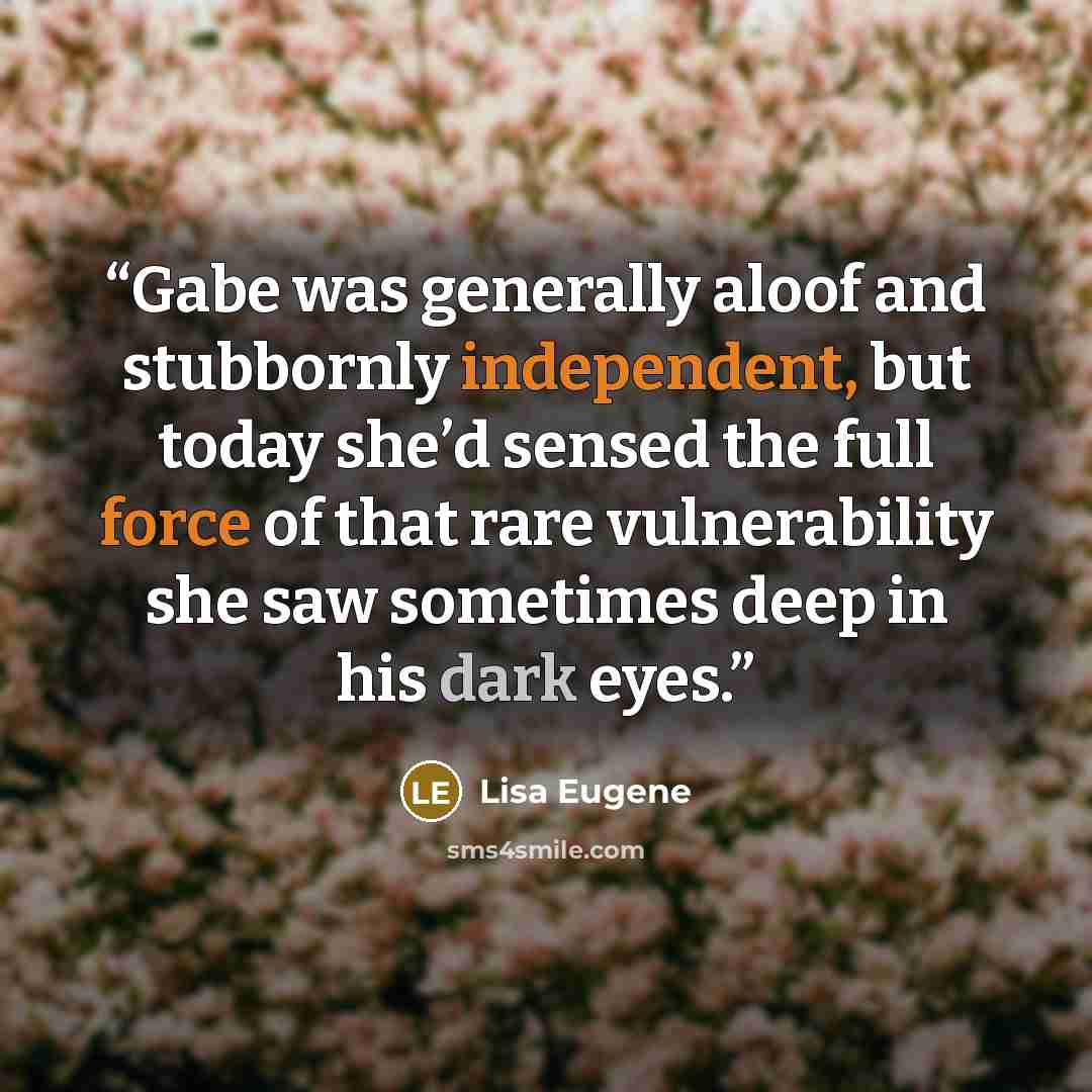 “Gabe was generally aloof and stubbornly independent, but today she’d sensed the full force of that rare vulnerability she saw sometimes deep in his dark eyes.” quote by Lisa Eugene
