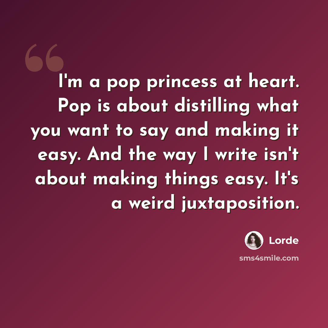 “I'm a pop princess at heart. Pop is about distilling what you want to say and making it easy. And the way I write isn't about making things easy. It's a weird juxtaposition.” quote by Lorde