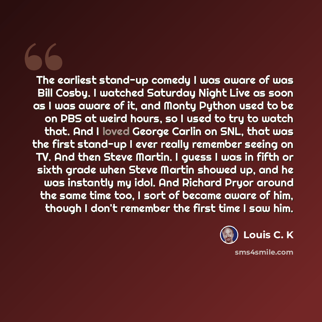“The earliest stand-up comedy I was aware of was Bill Cosby. I watched Saturday Night Live as soon as I was aware of it, and Monty Python used to be on PBS at weird hours, so I used to try to watch that. And I loved George Carlin on SNL, that was the first stand-up I ever really remember seeing on…” quote by Louis C. K