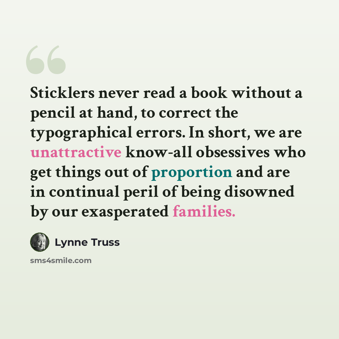 “Sticklers never read a book without a pencil at hand, to correct the typographical errors. In short, we are unattractive know-all obsessives who get things out of proportion and are in continual peril of being disowned by our exasperated families.” quote by Lynne Truss