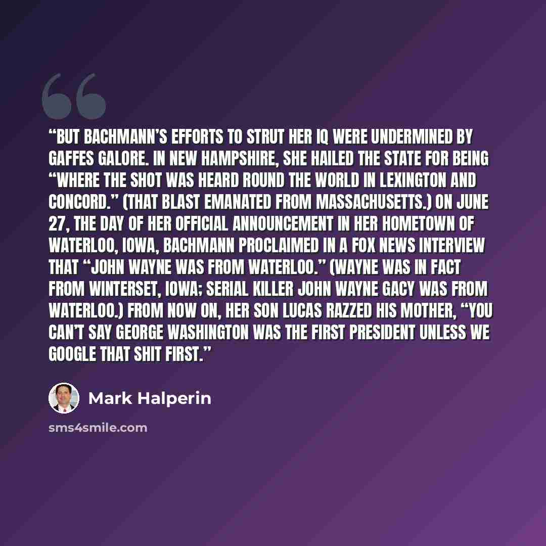 “But Bachmann’s efforts to strut her IQ were undermined by gaffes galore. In New Hampshire, she hailed the state for being “where the shot was heard round the world in Lexington and Concord.” (That blast emanated from Massachusetts.) On June 27, the day of her official announcement in her hometown…” quote by Mark Halperin