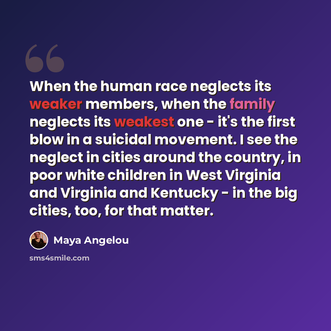 “When the human race neglects its weaker members, when the family neglects its weakest one - it's the first blow in a suicidal movement. I see the neglect in cities around the country, in poor white children in West Virginia and Virginia and Kentucky - in the big cities, too, for that matter.” quote by Maya Angelou