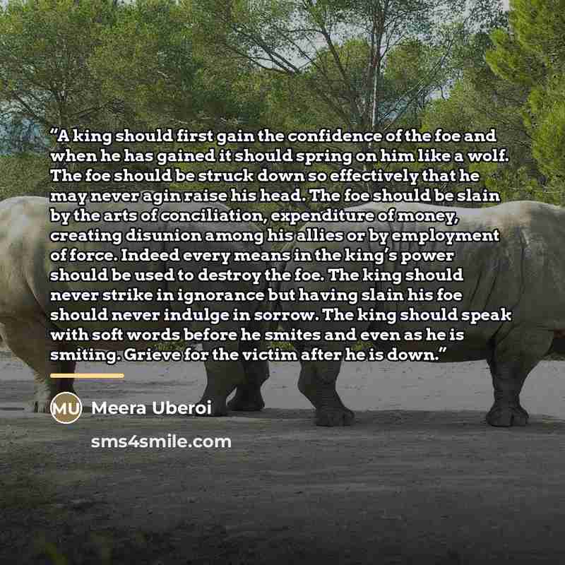 “A king should first gain the confidence of the foe and when he has gained it should spring on him like a wolf. The foe should be struck down so effectively that he may never agin raise his head. The foe should be slain by the arts of conciliation, expenditure of money, creating disunion among his…” quote by Meera Uberoi