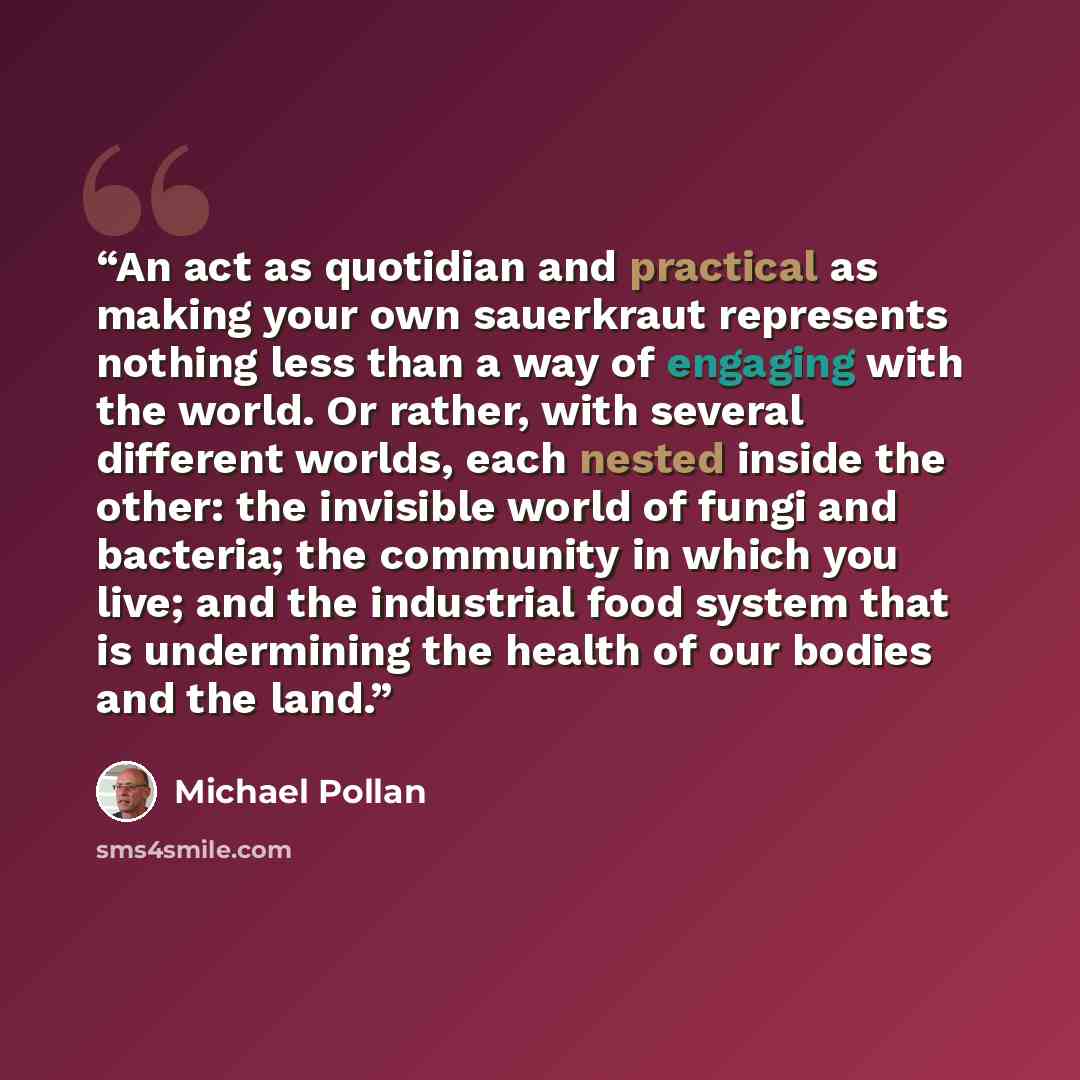 “An act as quotidian and practical as making your own sauerkraut represents nothing less than a way of engaging with the world. Or rather, with several different worlds, each nested inside the other: the invisible world of fungi and bacteria; the community in which you live; and the industrial food…” quote by Michael Pollan