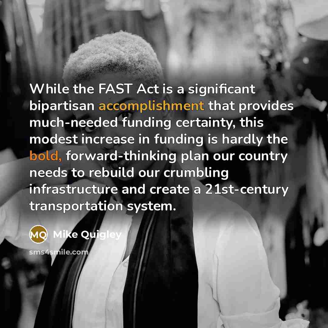 “While the FAST Act is a significant bipartisan accomplishment that provides much-needed funding certainty, this modest increase in funding is hardly the bold, forward-thinking plan our country needs to rebuild our crumbling infrastructure and create a 21st-century transportation system.” quote by Mike Quigley