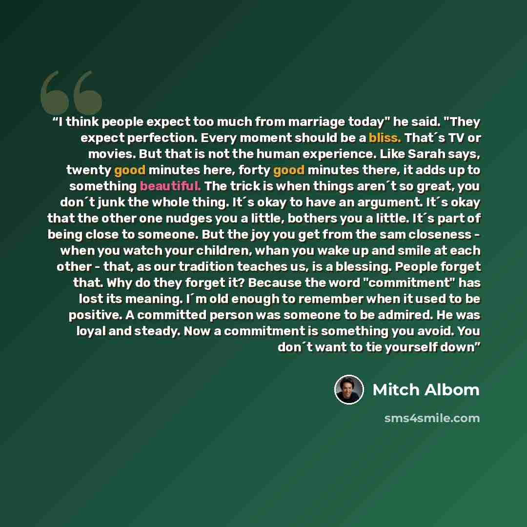 “I think people expect too much from marriage today" he said. "They expect perfection. Every moment should be a bliss. That´s TV or movies. But that is not the human experience. Like Sarah says, twenty good minutes here, forty good minutes there, it adds up to something beautiful. The trick is when…” quote by Mitch Albom