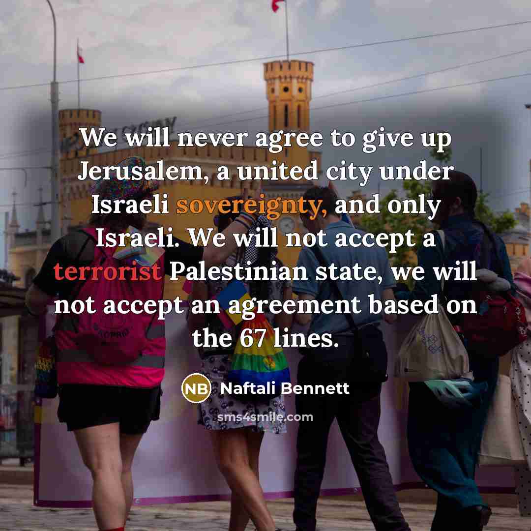 “We will never agree to give up Jerusalem, a united city under Israeli sovereignty, and only Israeli. We will not accept a terrorist Palestinian state, we will not accept an agreement based on the 67 lines.” quote by Naftali Bennett