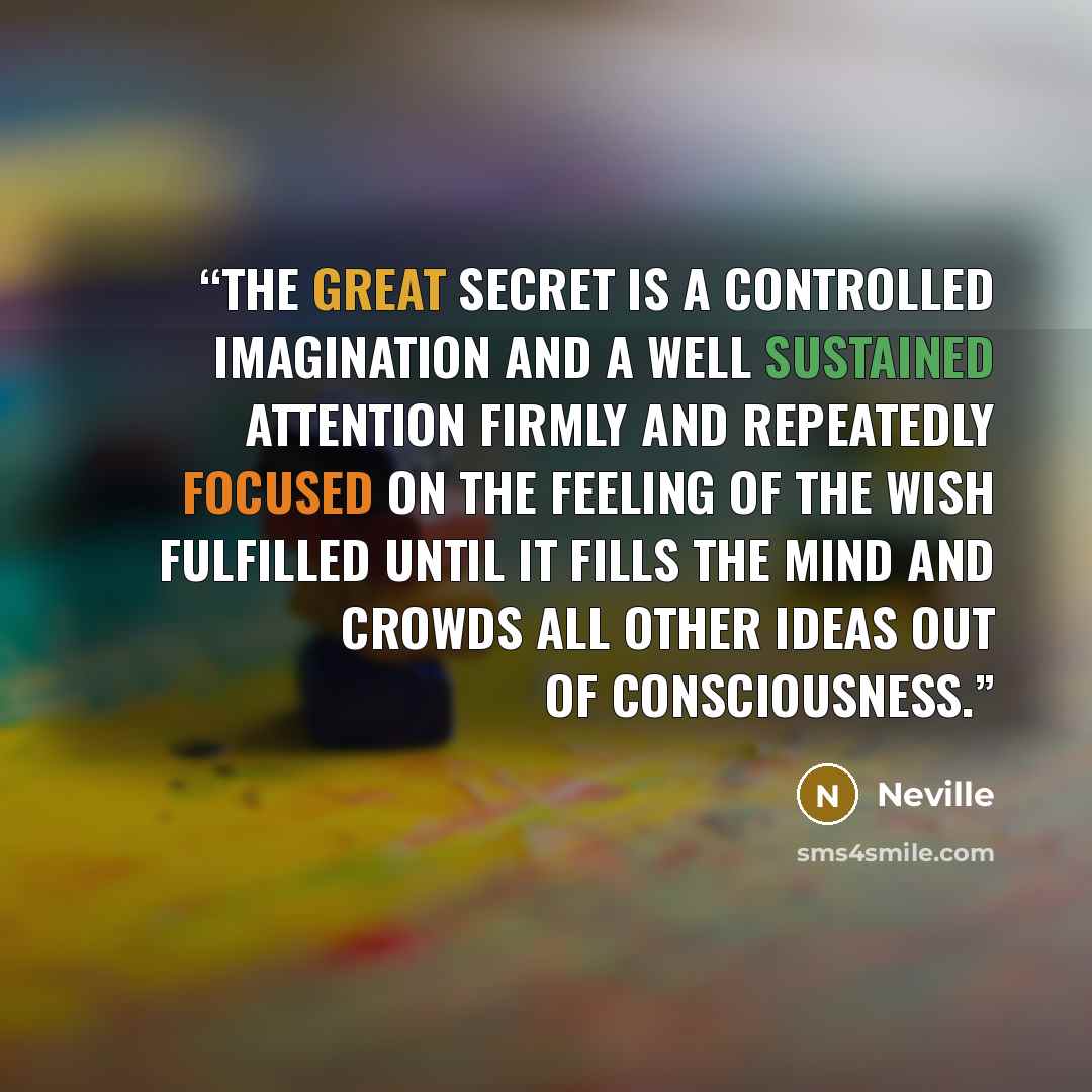 “The great secret is a controlled imagination and a well sustained attention firmly and repeatedly focused on the feeling of the wish fulfilled until it fills the mind and crowds all other ideas out of consciousness.” quote by Neville