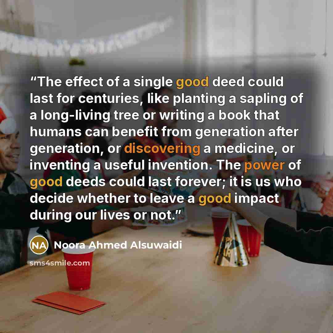 “The effect of a single good deed could last for centuries, like planting a sapling of a long-living tree or writing a book that humans can benefit from generation after generation, or discovering a medicine, or inventing a useful invention. The power of good deeds could last forever; it is us who…” quote by Noora Ahmed Alsuwaidi