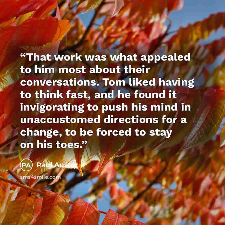 “That work was what appealed to him most about their conversations. Tom liked having to think fast, and he found it invigorating to push his mind in unaccustomed directions for a change, to be forced to stay on his toes.” quote by Paul Auster