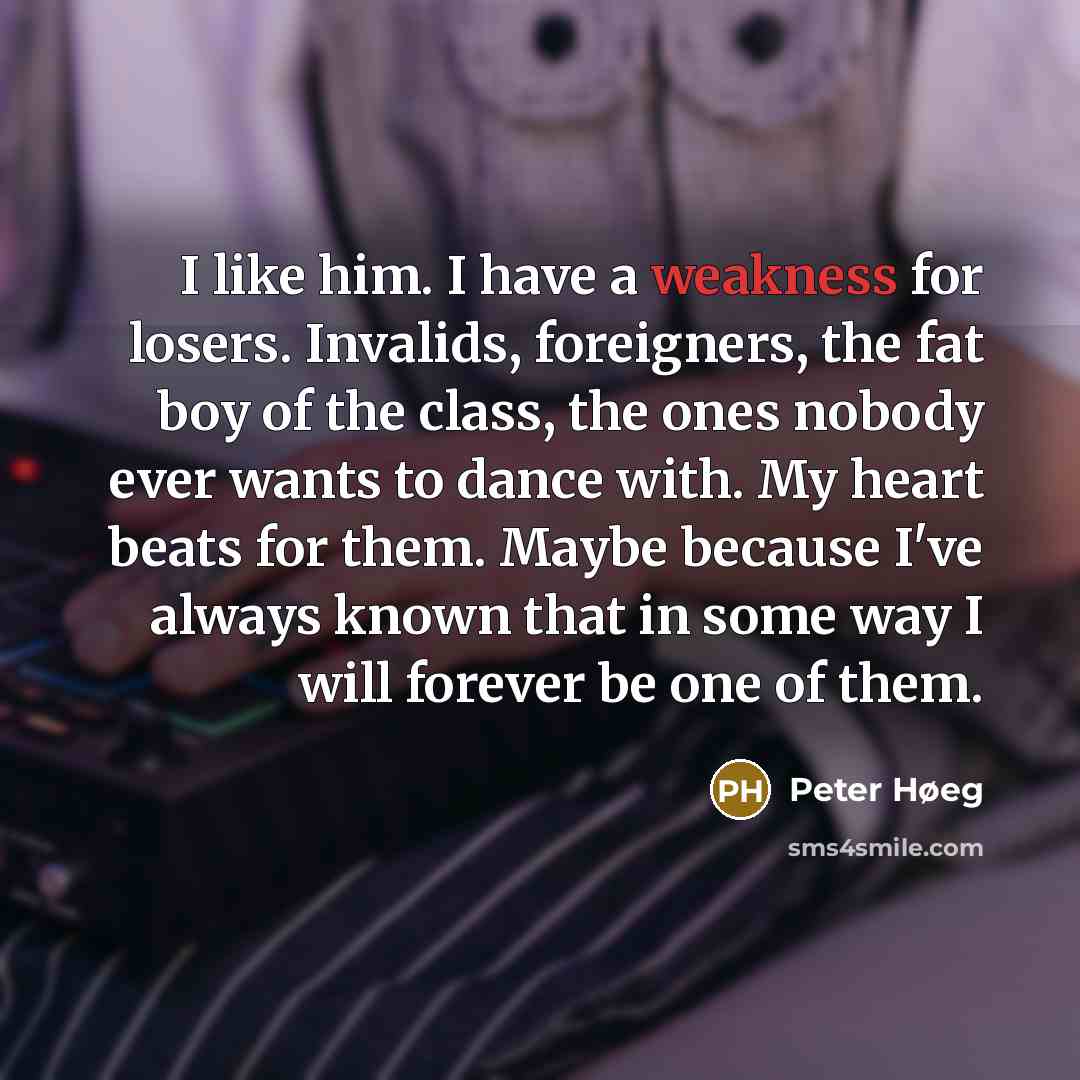 “I like him. I have a weakness for losers. Invalids, foreigners, the fat boy of the class, the ones nobody ever wants to dance with. My heart beats for them. Maybe because I've always known that in some way I will forever be one of them.” quote by Peter Høeg