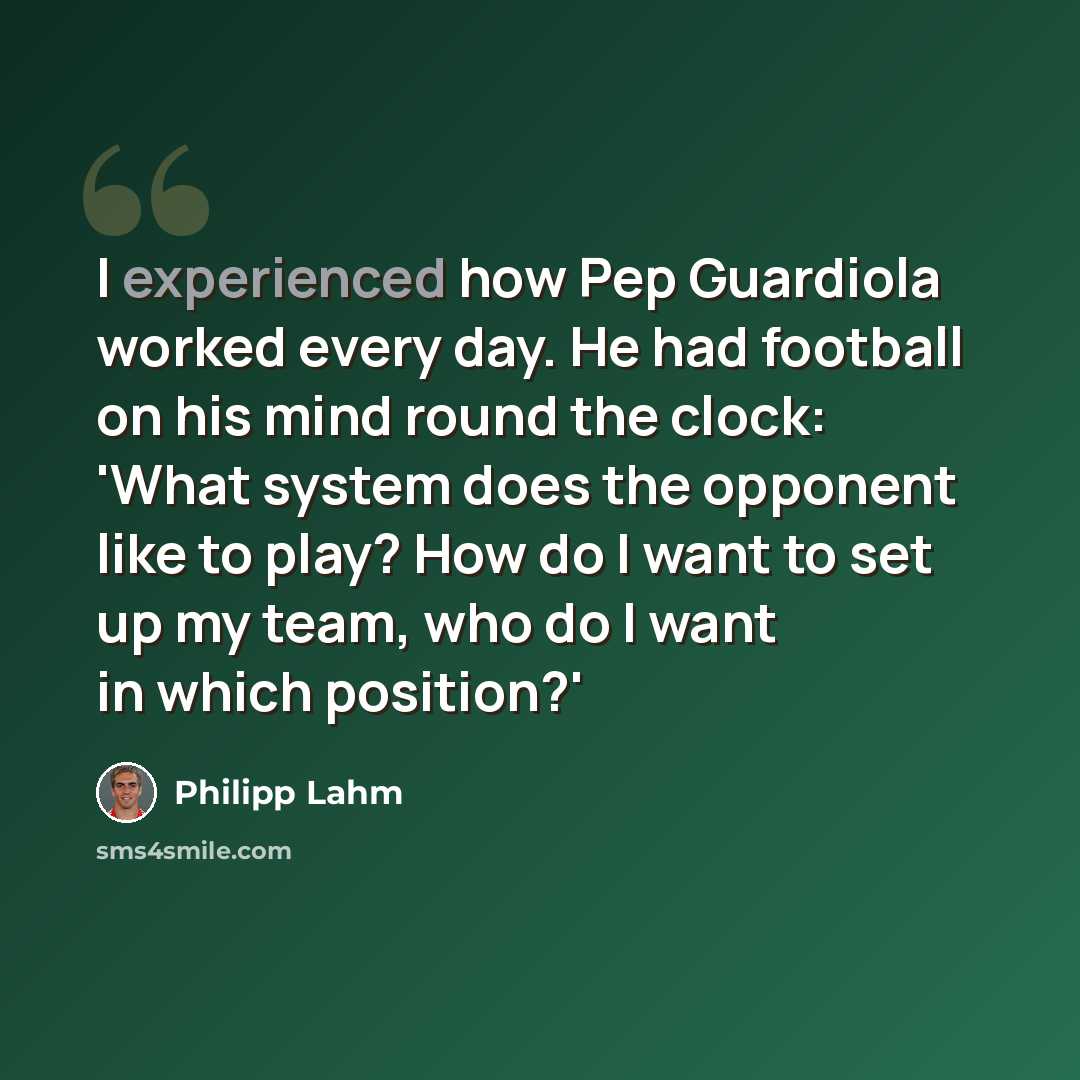 “I experienced how Pep Guardiola worked every day. He had football on his mind round the clock: 'What system does the opponent like to play? How do I want to set up my team, who do I want in which position?'” quote by Philipp Lahm