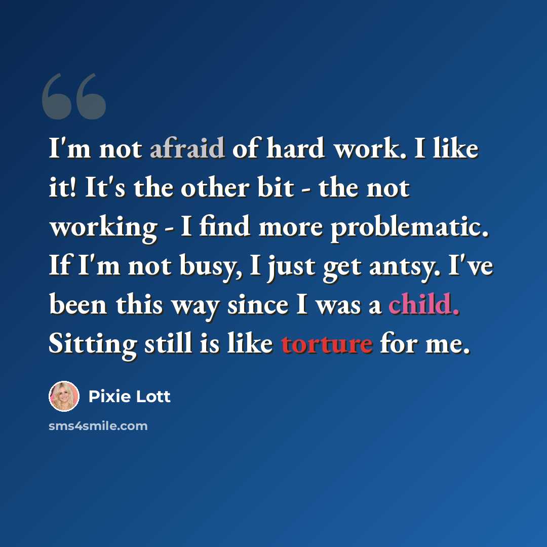 “I'm not afraid of hard work. I like it! It's the other bit - the not working - I find more problematic. If I'm not busy, I just get antsy. I've been this way since I was a child. Sitting still is like torture for me.” quote by Pixie Lott
