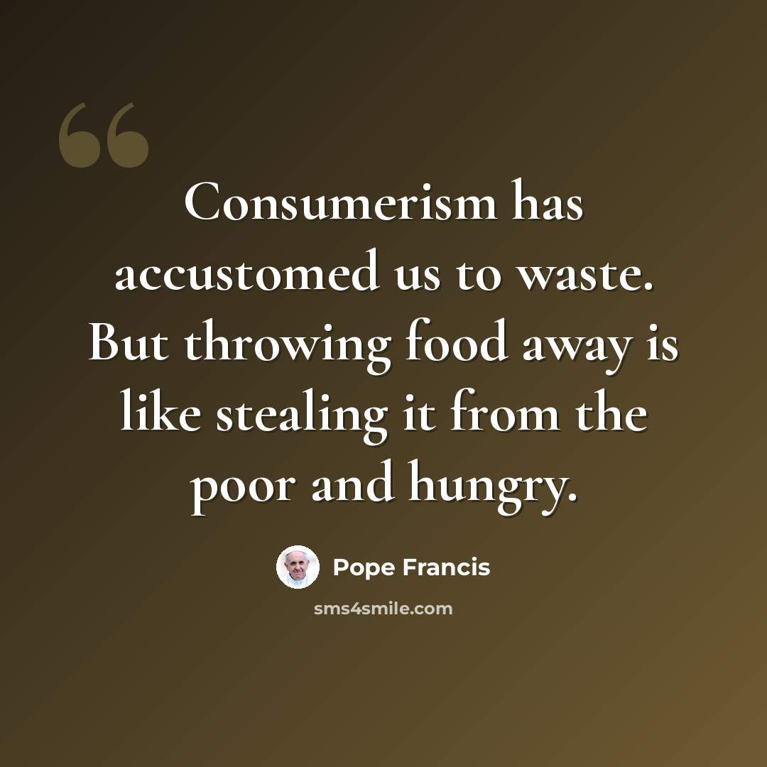 “Consumerism has accustomed us to waste. But throwing food away is like stealing it from the poor and hungry.” quote by Pope Francis