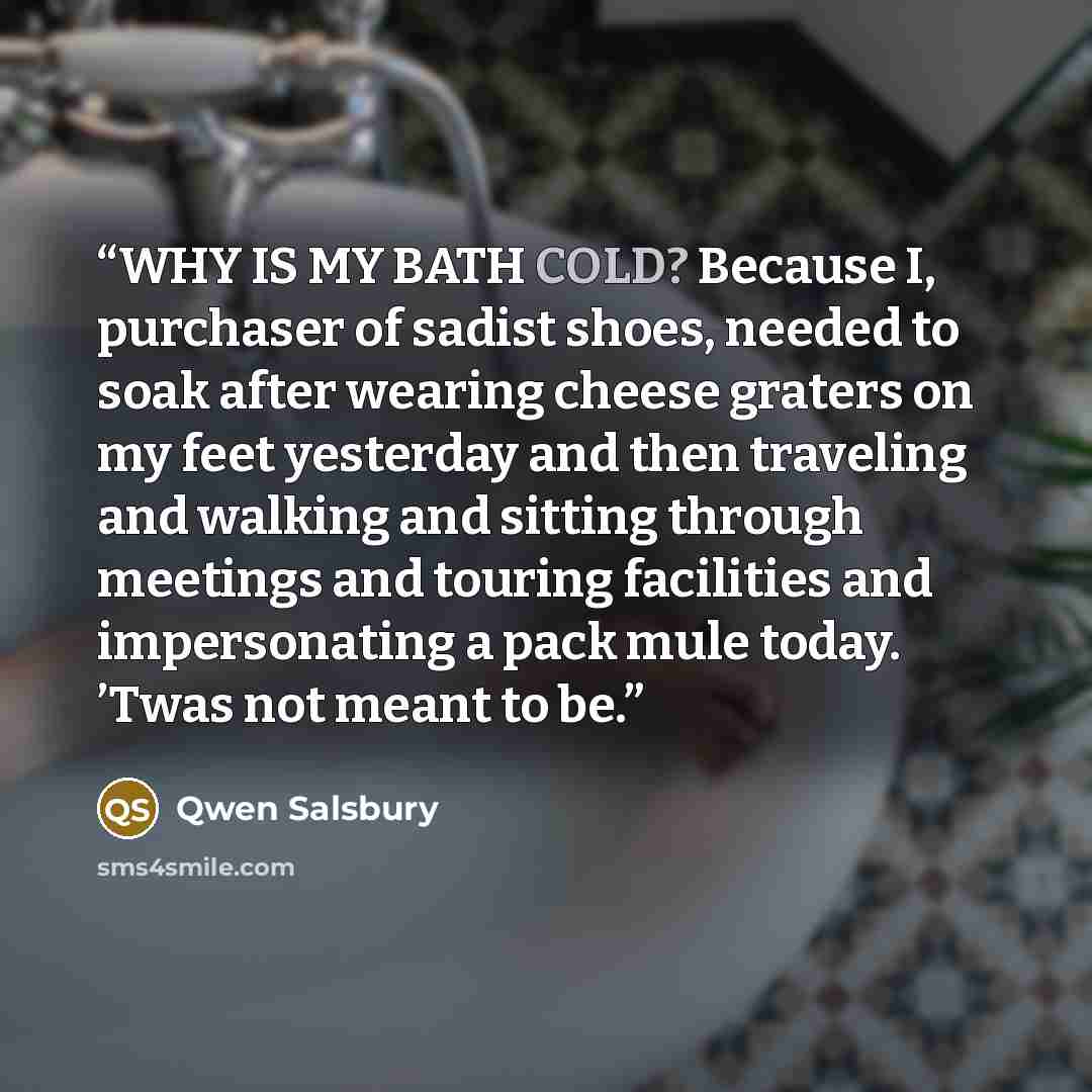 “WHY IS MY BATH COLD? Because I, purchaser of sadist shoes, needed to soak after wearing cheese graters on my feet yesterday and then traveling and walking and sitting through meetings and touring facilities and impersonating a pack mule today. ’Twas not meant to be.” quote by Qwen Salsbury
