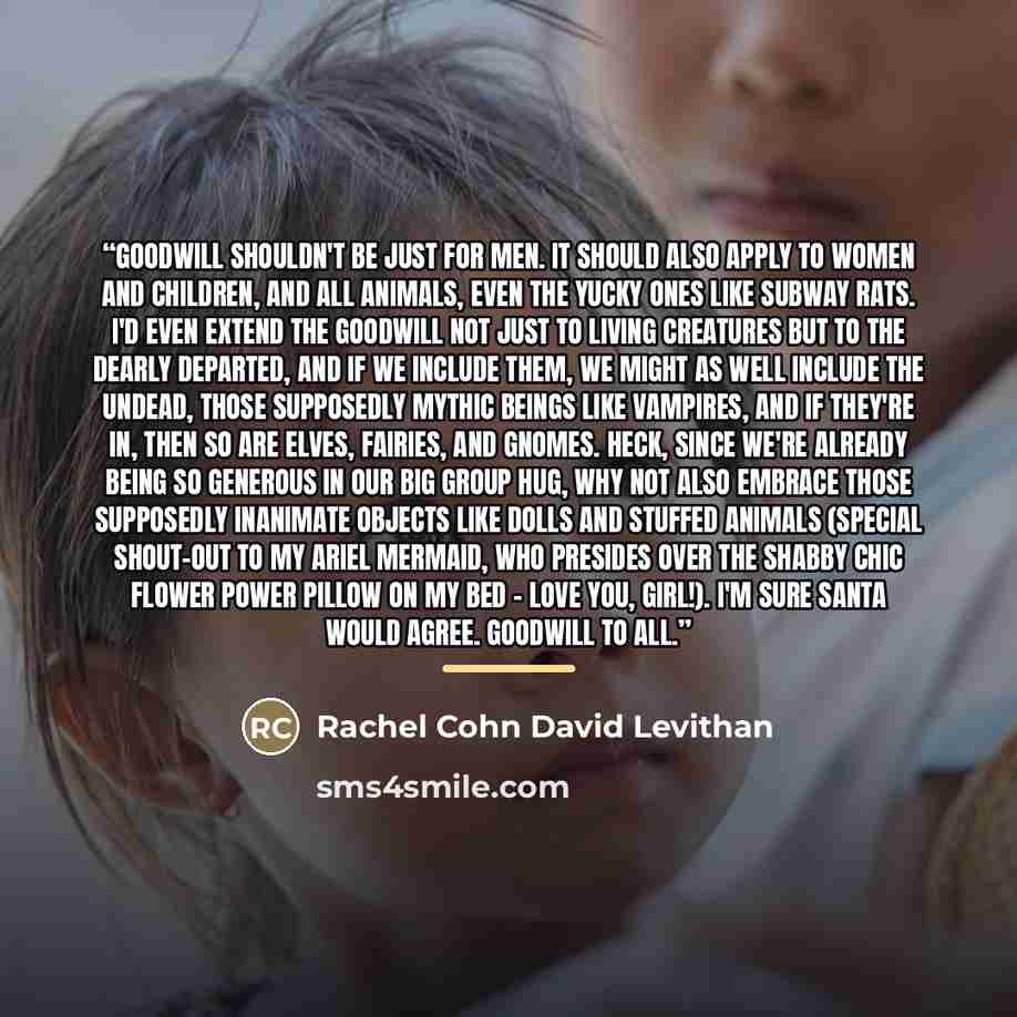 “Goodwill shouldn't be just for men. It should also apply to women and children, and all animals, even the yucky ones like subway rats. I'd even extend the goodwill not just to living creatures but to the dearly departed, and if we include them, we might as well include the undead, those supposedly…” quote by Rachel Cohn David Levithan