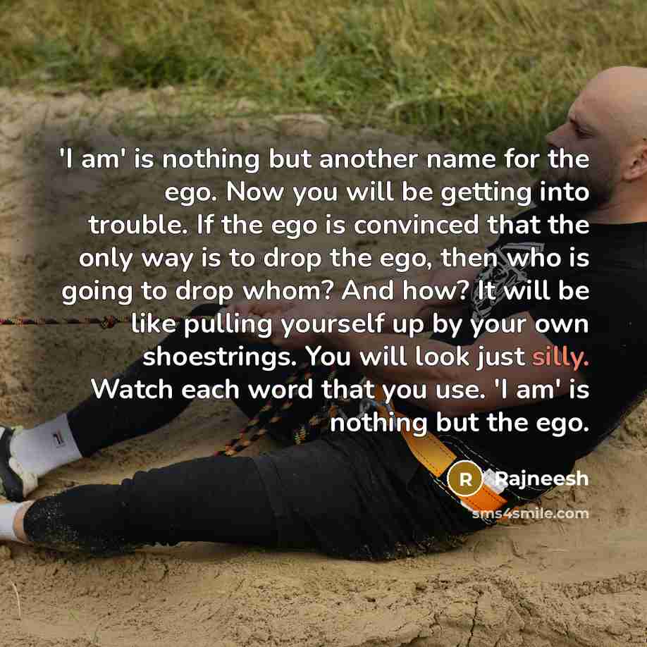 “'I am' is nothing but another name for the ego. Now you will be getting into trouble. If the ego is convinced that the only way is to drop the ego, then who is going to drop whom? And how? It will be like pulling yourself up by your own shoestrings. You will look just silly. Watch each word that…” quote by Rajneesh