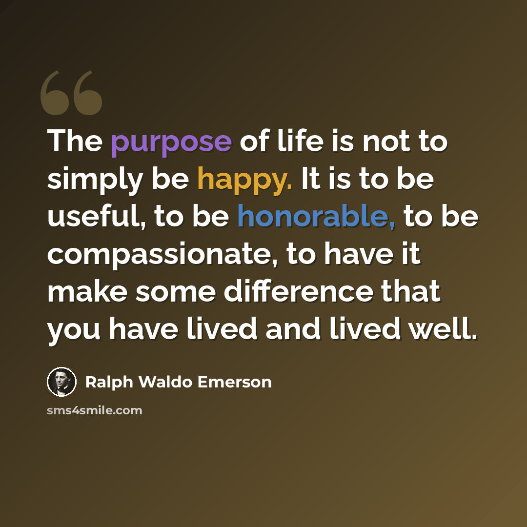 “The purpose of life is not to simply be happy. It is to be useful, to be honorable, to be compassionate, to have it make some difference that you have lived and lived well.” quote by Ralph Waldo Emerson