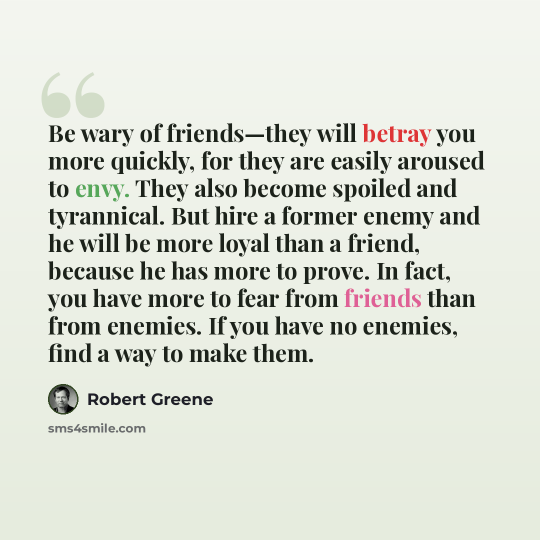 “Be wary of friends—they will betray you more quickly, for they are easily aroused to envy. They also become spoiled and tyrannical. But hire a former enemy and he will be more loyal than a friend, because he has more to prove. In fact, you have more to fear from friends than from enemies. If you…” quote by Robert Greene