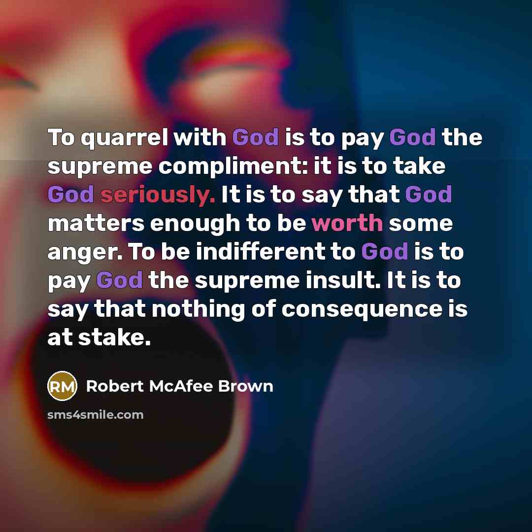 “To quarrel with God is to pay God the supreme compliment: it is to take God seriously. It is to say that God matters enough to be worth some anger. To be indifferent to God is to pay God the supreme insult. It is to say that nothing of consequence is at stake.” quote by Robert McAfee Brown