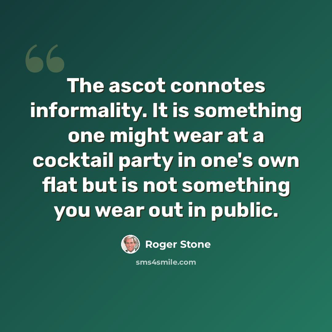 “The ascot connotes informality. It is something one might wear at a cocktail party in one's own flat but is not something you wear out in public.” quote by Roger Stone