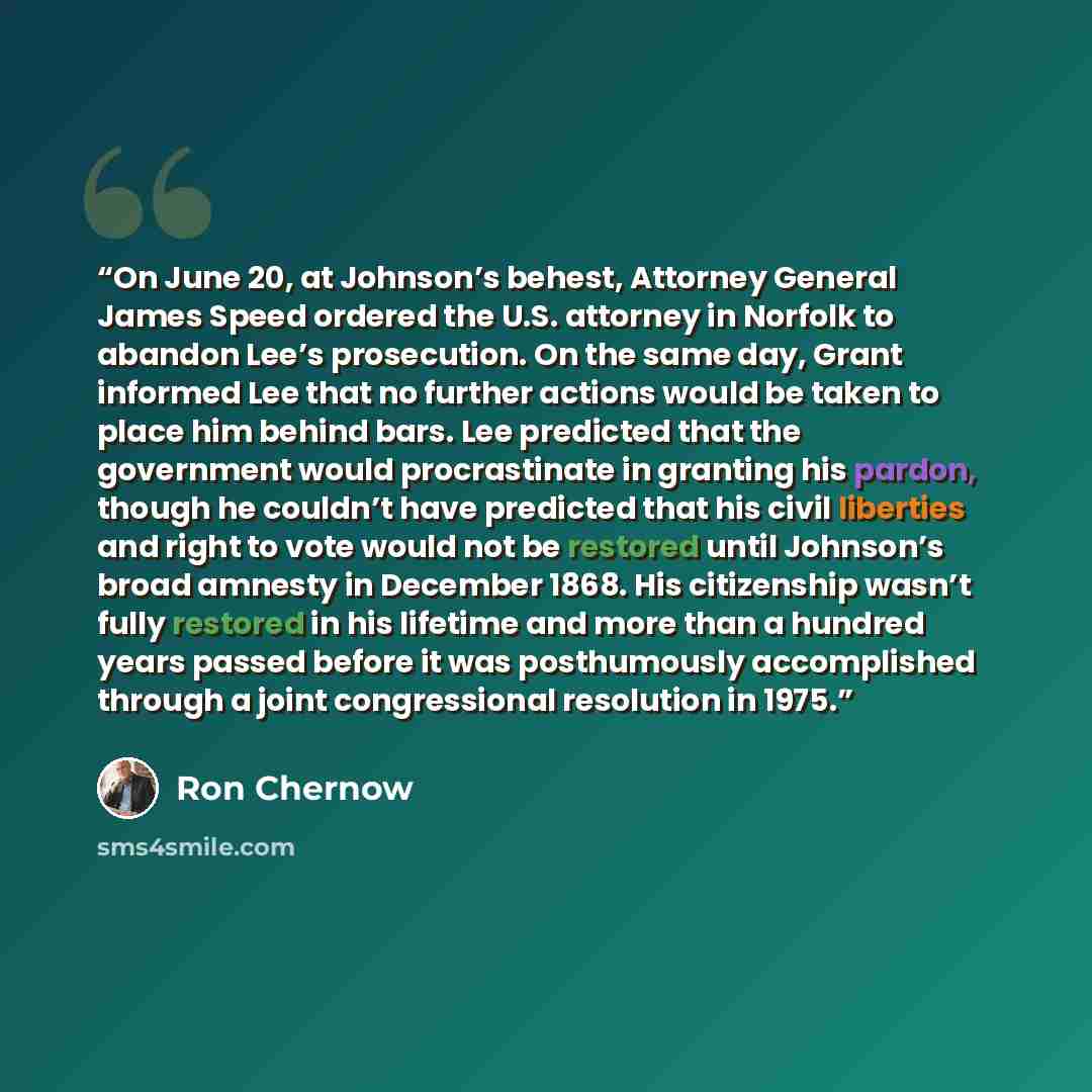 “On June 20, at Johnson’s behest, Attorney General James Speed ordered the U.S. attorney in Norfolk to abandon Lee’s prosecution. On the same day, Grant informed Lee that no further actions would be taken to place him behind bars. Lee predicted that the government would procrastinate in granting…” quote by Ron Chernow
