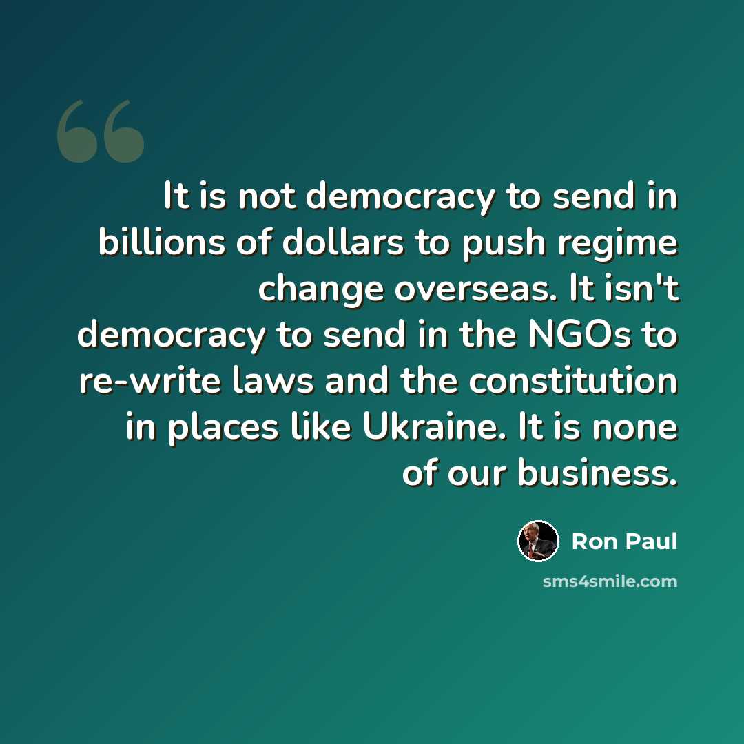 “It is not democracy to send in billions of dollars to push regime change overseas. It isn't democracy to send in the NGOs to re-write laws and the constitution in places like Ukraine. It is none of our business.” quote by Ron Paul
