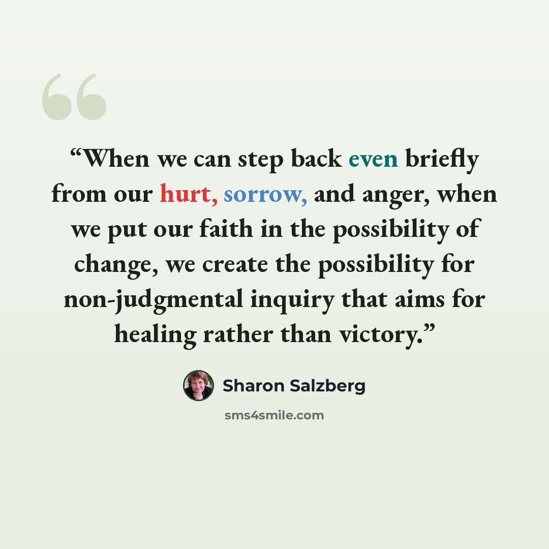 “When we can step back even briefly from our hurt, sorrow, and anger, when we put our faith in the possibility of change, we create the possibility for non-judgmental inquiry that aims for healing rather than victory.” quote by Sharon Salzberg