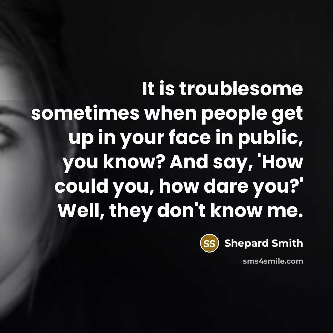 “It is troublesome sometimes when people get up in your face in public, you know? And say, 'How could you, how dare you?' Well, they don't know me.” quote by Shepard Smith