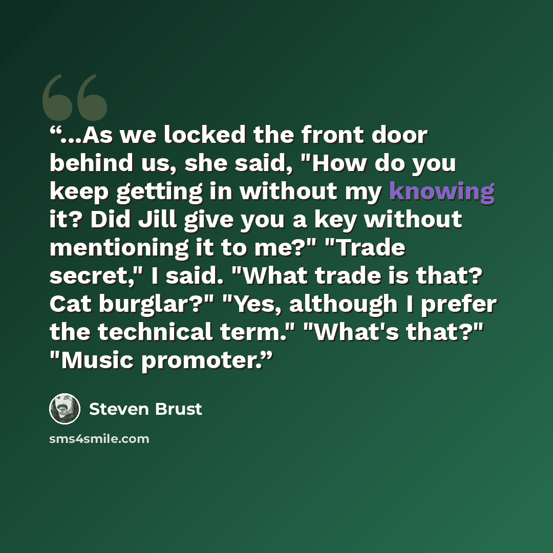 “...As we locked the front door behind us, she said, "How do you keep getting in without my knowing it? Did Jill give you a key without mentioning it to me?" "Trade secret," I said. "What trade is that? Cat burglar?" "Yes, although I prefer the technical term." "What's that?" "Music promoter.” quote by Steven Brust