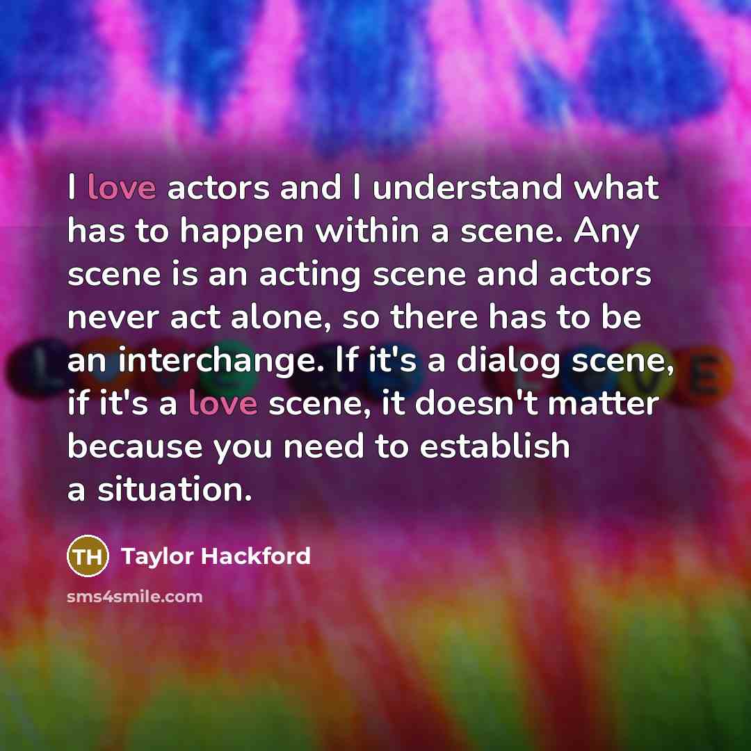 “I love actors and I understand what has to happen within a scene. Any scene is an acting scene and actors never act alone, so there has to be an interchange. If it's a dialog scene, if it's a love scene, it doesn't matter because you need to establish a situation.” quote by Taylor Hackford