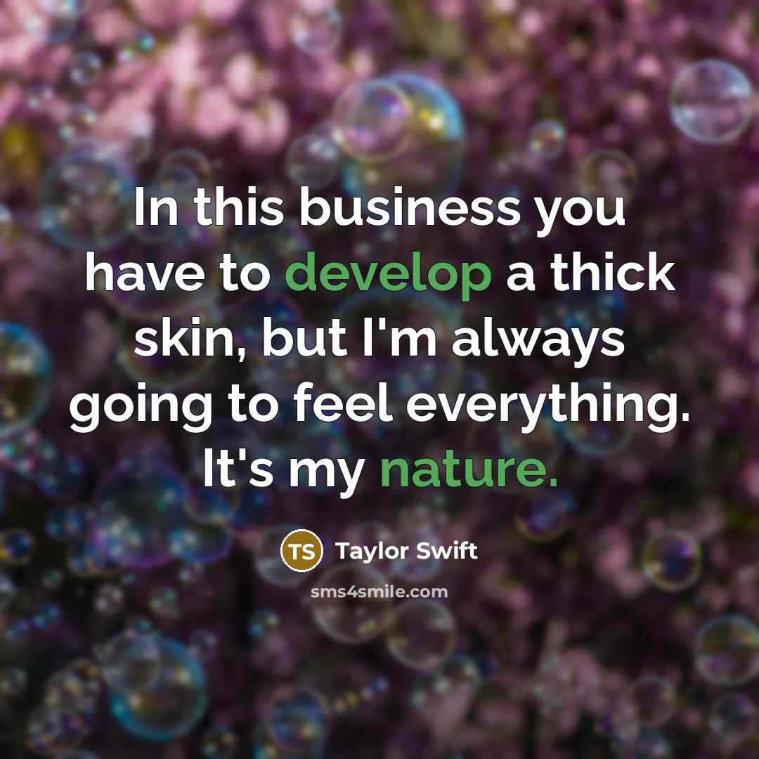 “In this business you have to develop a thick skin, but I'm always going to feel everything. It's my nature.” quote by Taylor Swift