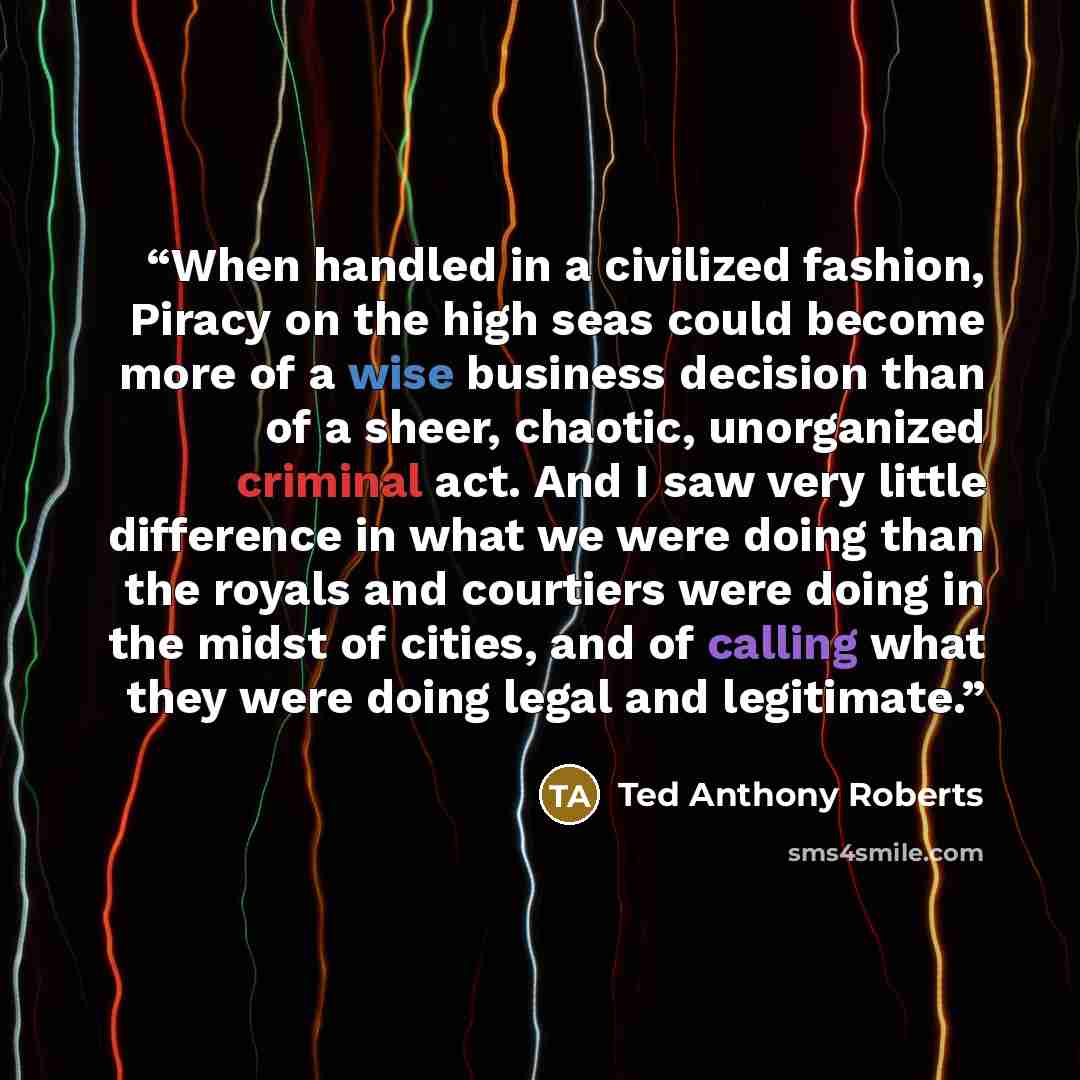 “When handled in a civilized fashion, Piracy on the high seas could become more of a wise business decision than of a sheer, chaotic, unorganized criminal act. And I saw very little difference in what we were doing than the royals and courtiers were doing in the midst of cities, and of calling what…” quote by Ted Anthony Roberts