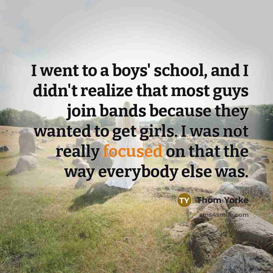 “I went to a boys' school, and I didn't realize that most guys join bands because they wanted to get girls. I was not really focused on that the way everybody else was.” quote by Thom Yorke