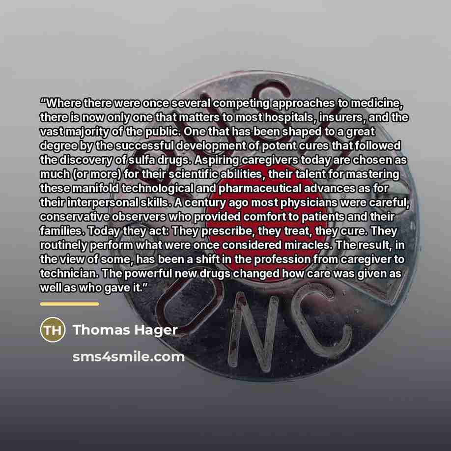 “Where there were once several competing approaches to medicine, there is now only one that matters to most hospitals, insurers, and the vast majority of the public. One that has been shaped to a great degree by the successful development of potent cures that followed the discovery of sulfa drugs…” quote by Thomas Hager